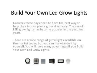 Build Your Own Led Grow Lights
Growers these days need to have the best way to
help their indoor plants grow effectively. The use of
LED grow lights has become popular in the past few
years.

There are a wide range of grow lights available on
the market today, but you can likewise do it by
yourself. You will have many advantages if you Build
Your Own Led Grow Lights.
 