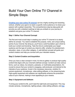 Build Your Own Online TV Channel in
Simple Steps
Creating your own online TV channel can be a highly exciting and rewarding
venture, whether your goal is to reach a specific niche audience or to share your
passion with a global viewership. This comprehensive step-by-step guide will
provide you with a detailed roadmap to help you embark on your journey to
establish and grow your online TV channel.
Step 1: Define Your Channel Concept
The first and most crucial step in creating your online TV channel is to clearly
define its concept. You need to establish the purpose, niche, and unique selling
points of your channel. By doing so, you'll have a solid foundation upon which to
build your content and branding. Take the time to contemplate your target
audience and the type of content you intend to offer, whether it's entertainment,
education, news, or any other category. A well-defined concept will guide your
content creation and help you connect with your intended viewers.
Step 2: Content Creation and Acquisition
Once you have a clear concept in mind, it's time to gather or produce high-quality
content that aligns with your channel's defined concept. Content can take various
forms, such as videos, live streams, podcasts, or multimedia presentations. It's
crucial to ensure that your content is engaging, well-produced, and tailored to the
interests of your audience. Invest in the necessary resources, whether it's
camera equipment, microphones, video editing software, or live streaming tools.
High-quality equipment and software can significantly enhance the production
value of your channel, making it more appealing to your viewers.
Step 3: Equipment and Software
To bring your content to life, you'll need the right tools and equipment. This may
include cameras, microphones, lighting setups, video editing software, and live
 