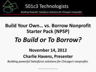 501c3 Technologists
          Building Powerful Salesforce Solutions for Chicago’s nonprofits




Build Your Own… vs. Borrow Nonprofit
         Starter Pack (NPSP)
     To Build or To Borrow?
              November 14, 2012
            Charlie Havens, Presenter
Building powerful Salesforce solutions for Chicago’s nonprofits.

                           www.501c3technologists.com
 