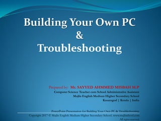 Building Your Own PC
&
Troubleshooting
Prepared by: Mr. SAYYED AHMMED MISBAH M.P
Computer Science Teacher cum School Administrative Assistant
Majlis English Medium Higher Secondary School
Kasaragod | Kerala | India
PowerPoint Presentation for Building Your Own PC & Troubleshooting.
Copyright 2017 © Majlis English Medium Higher Secondary School. www.majlischool.com
All rights reserved.
 