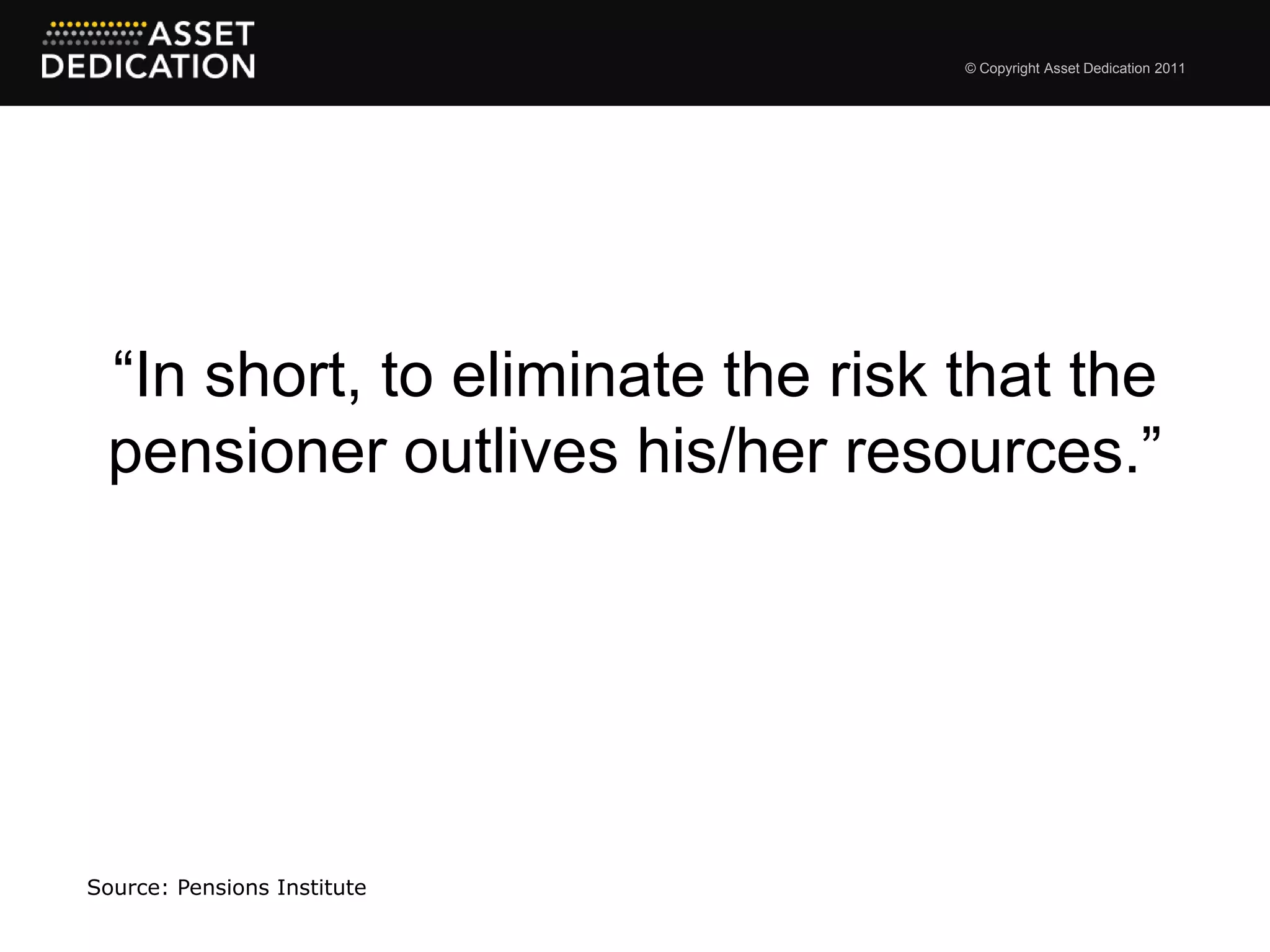 © Copyright Asset Dedication 2011




 “In short, to eliminate the risk that the
 pensioner outlives his/her resources.”




Source: Pensions Institute
 