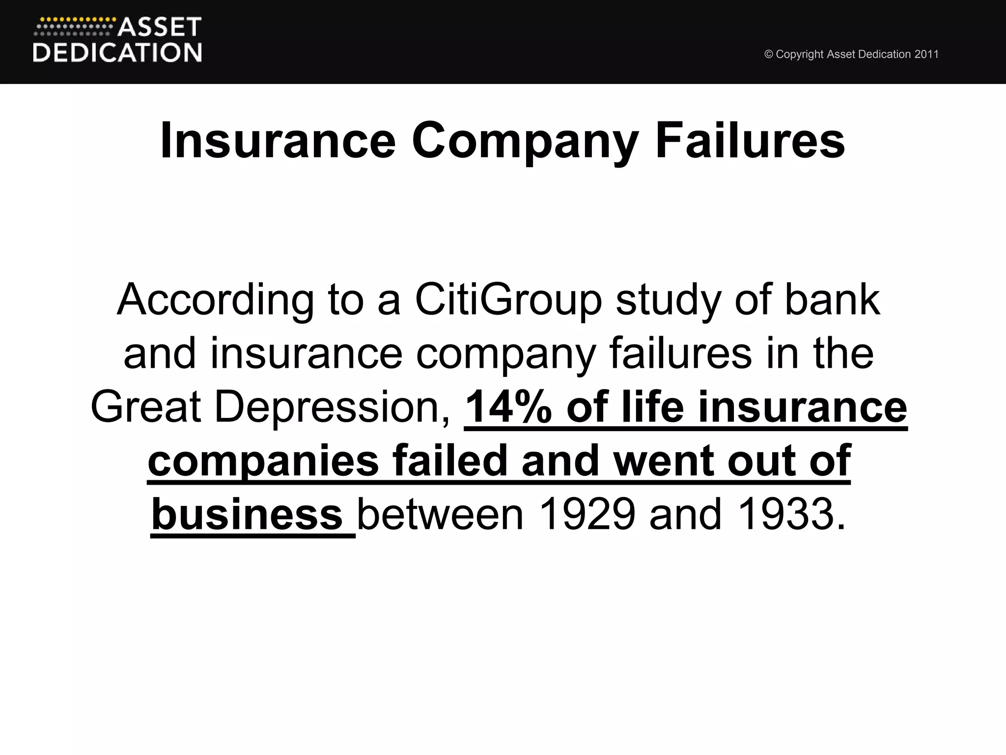 © Copyright Asset Dedication 2011




   Insurance Company Failures


 According to a CitiGroup study of bank
 and insurance company failures in the
Great Depression, 14% of life insurance
  companies failed and went out of
  business between 1929 and 1933.
 