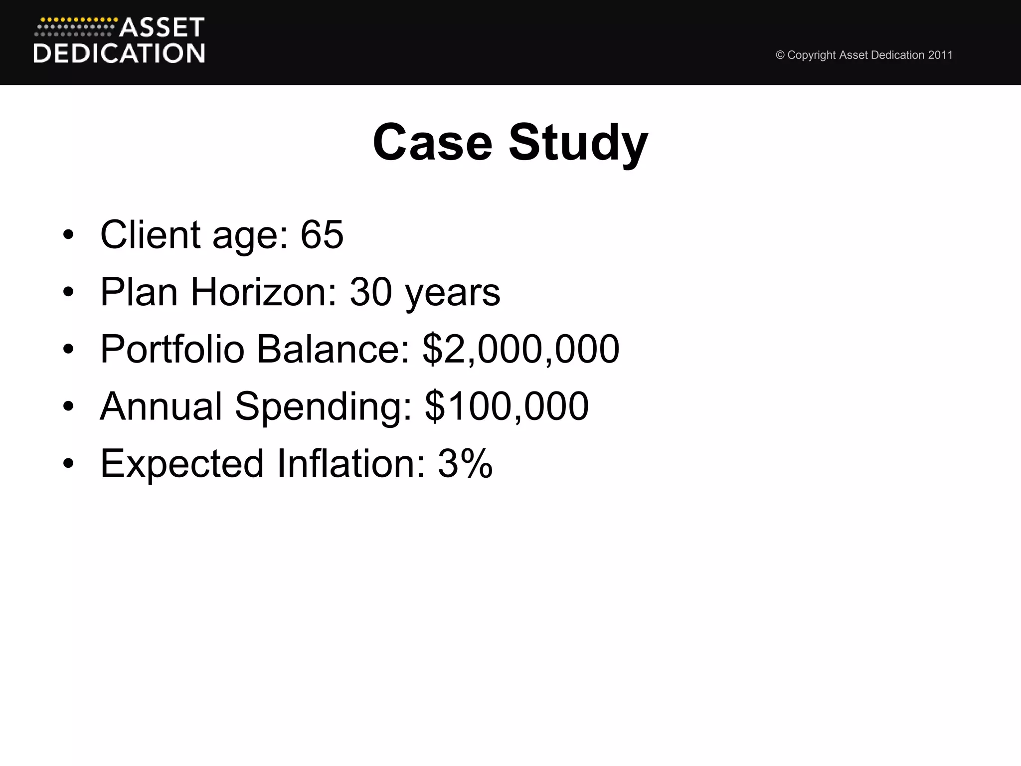 © Copyright Asset Dedication 2011




                   Case Study
•   Client age: 65
•   Plan Horizon: 30 years
•   Portfolio Balance: $2,000,000
•   Annual Spending: $100,000
•   Expected Inflation: 3%
 