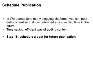 Schedule Publication In Wordpress (and many blogging platforms) you can post-date content so that it is published at a specified time in the future Time saving, efficient way of adding content   Step 18: schedule a post for future publication 