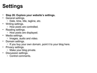 Settings Step 26: Explore your website’s settings. General settings. Date, time, title, tagline, etc. Writing settings. How posts are controlled. Reading settings. How posts are displayed. Media settings. Images, audio and video. Domain settings. If you buy your own domain, point it to your blog here. Privacy settings. Make your blog private. Discussion settings. Control comments. 
