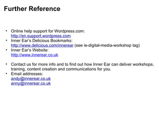 Further Reference Online help support for Wordpress.com: http://en.support.wordpress.com Inner Ear’s Delicious Bookmarks: http://www.delicious.com/innerear  (see ie-digital-media-workshop tag) Inner Ear’s Website: http://www.innerear.co.uk   Contact us for more info and to find out how Inner Ear can deliver workshops, training, content creation and communications for you. Email addresses: [email_address] [email_address] 