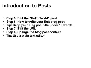 Introduction to Posts  Step 5: Edit the "Hello World" post Step 6: Now to write your first blog post Tip: Keep your blog post title under 10 words.   Step 7: Edit the URL  Step 8: Change the blog post content Tip: Use a plain text editor 