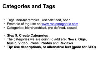 Categories and Tags Tags: non-hierarchical, user-defined, open Example of tag use on  www.radiomagnetic.com   Categories: hiercharchical, pre-defined, closed   Step 9: Create Categories The categories we are going to add are:  News, Gigs, Music, Video, Press, Photos  and  Reviews Tip: use descriptions, or alternative text (good for SEO) 