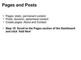 Pages and Posts Pages: static, permanant content Posts: dynamic, ephemeral content Create pages: About and Contact   Step 10: Scroll to the Pages section of the Dashboard and click ‘Add New’ 