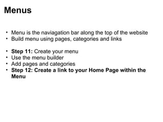 Menus Menu is the naviagation bar along the top of the website Build menu using pages, categories and links   Step 11:  Create your menu Use the menu builder Add pages and categories Step 12: Create a link to your Home Page within the Menu 