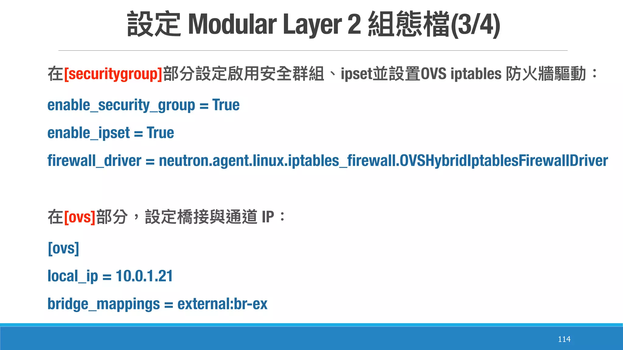 Modular Layer 2 (3/4)
114
[securitygroup] ipset OVS iptables
enable_security_group = True
enable_ipset = True
firewall_driver = neutron.agent.linux.iptables_firewall.OVSHybridIptablesFirewallDriver
[ovs] IP
[ovs]
local_ip = 10.0.1.21
bridge_mappings = external:br-ex
 