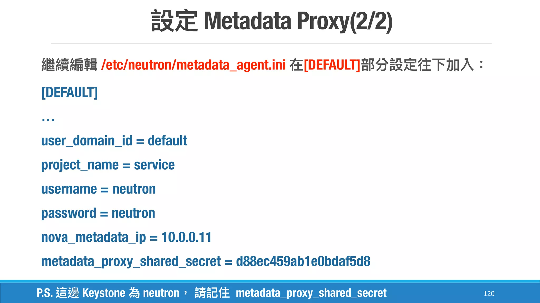Metadata Proxy(2/2)
120
/etc/neutron/metadata_agent.ini [DEFAULT]
[DEFAULT]
…
user_domain_id = default
project_name = service
username = neutron
password = neutron
nova_metadata_ip = 10.0.0.11
metadata_proxy_shared_secret = d88ec459ab1e0bdaf5d8
P.S. Keystone neutron metadata_proxy_shared_secret
 