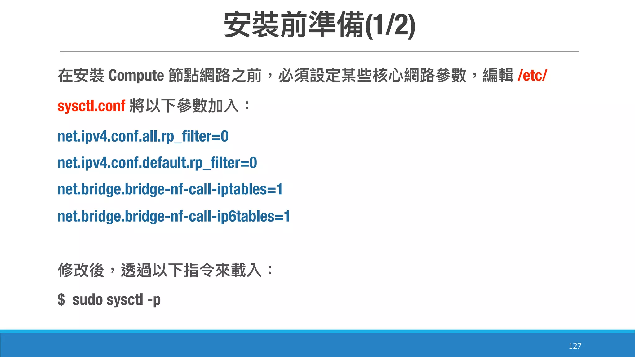 (1/2)
127
Compute /etc/
sysctl.conf
net.ipv4.conf.all.rp_filter=0
net.ipv4.conf.default.rp_filter=0
net.bridge.bridge-nf-call-iptables=1
net.bridge.bridge-nf-call-ip6tables=1
$ sudo sysctl -p
 