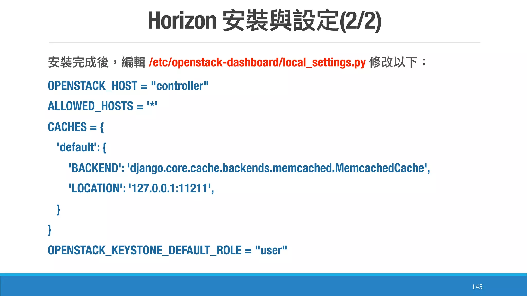 Horizon (2/2)
145
/etc/openstack-dashboard/local_settings.py
OPENSTACK_HOST = "controller"
ALLOWED_HOSTS = '*'
CACHES = {
'default': {
'BACKEND': 'django.core.cache.backends.memcached.MemcachedCache',
'LOCATION': '127.0.0.1:11211',
}
}
OPENSTACK_KEYSTONE_DEFAULT_ROLE = "user"
 