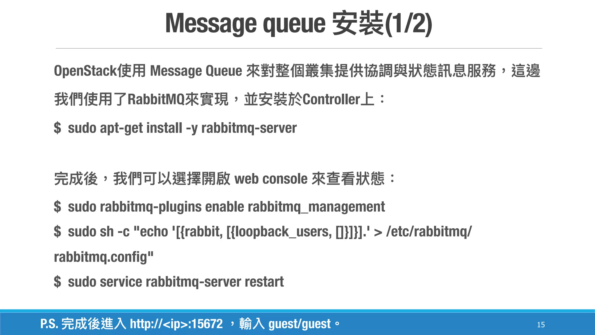 Message queue (1/2)
15
OpenStack Message Queue
RabbitMQ Controller
$ sudo apt-get install -y rabbitmq-server
web console
$ sudo rabbitmq-plugins enable rabbitmq_management
$ sudo sh -c "echo '[{rabbit, [{loopback_users, []}]}].' > /etc/rabbitmq/
rabbitmq.config"
$ sudo service rabbitmq-server restart
P.S. http://<ip>:15672 guest/guest
 