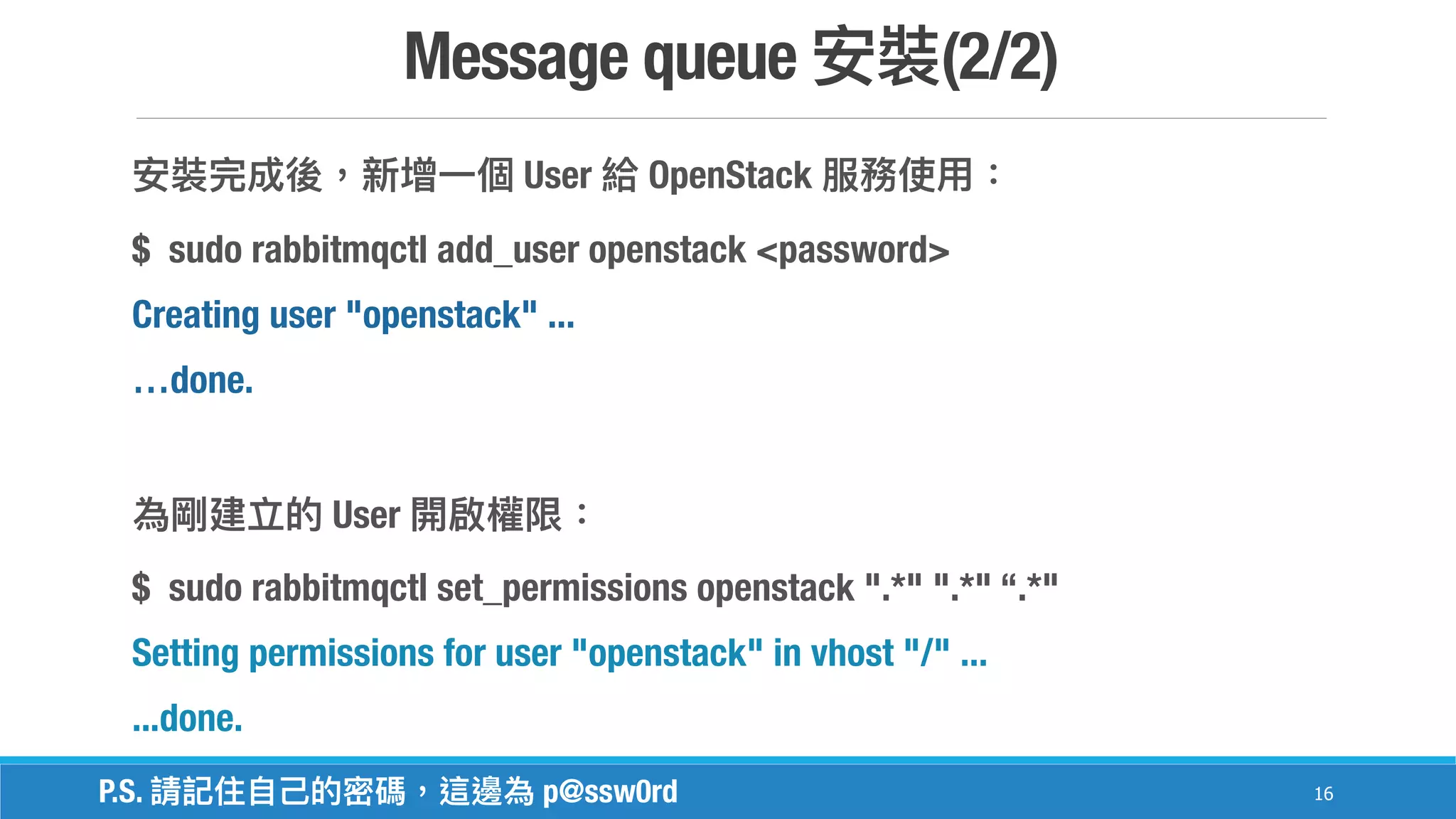 Message queue (2/2)
16
User OpenStack
$ sudo rabbitmqctl add_user openstack <password>
Creating user "openstack" ...
…done.
User
$ sudo rabbitmqctl set_permissions openstack ".*" ".*" “.*"
Setting permissions for user "openstack" in vhost "/" ...
...done.
P.S. p@ssw0rd
 