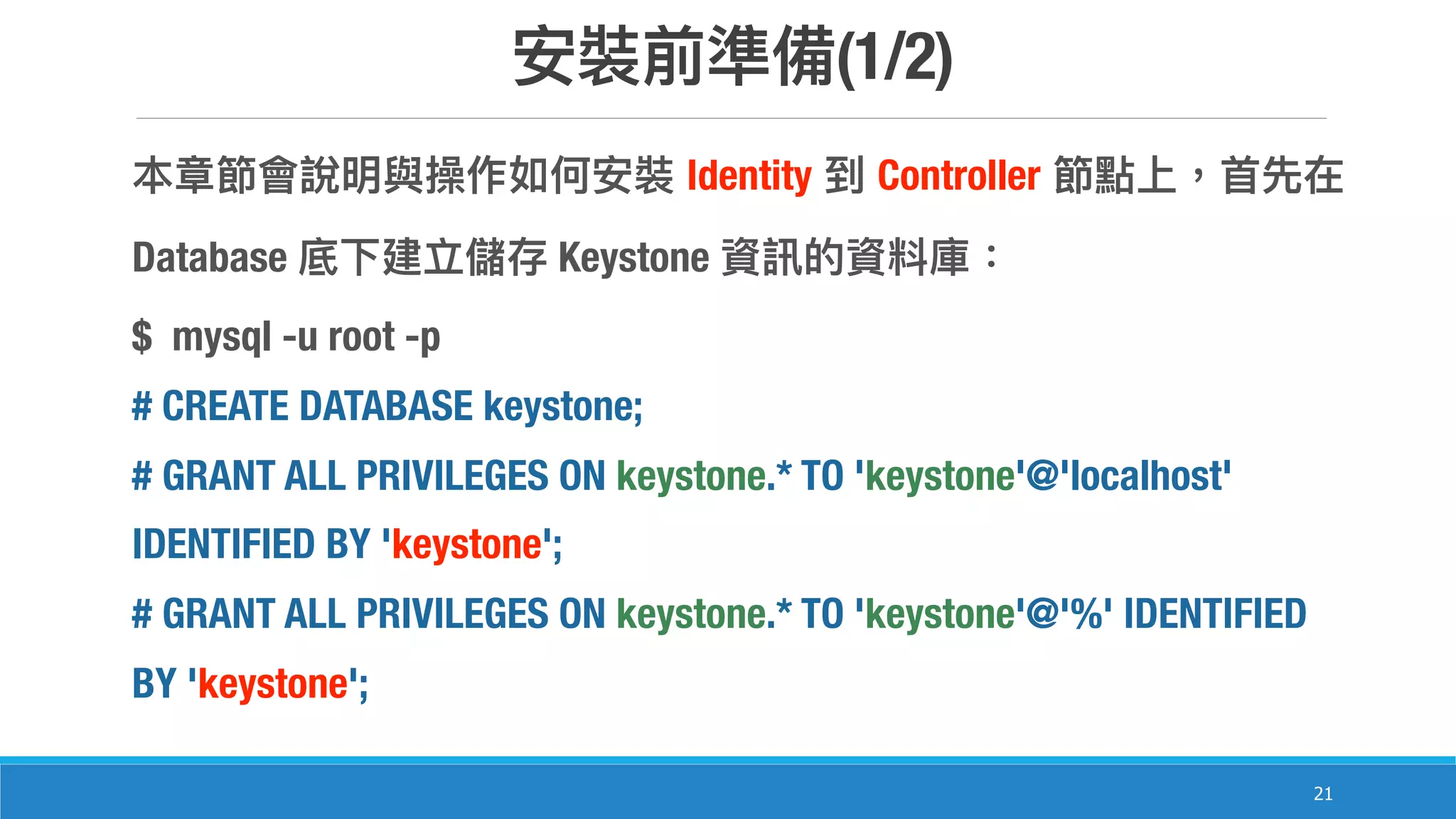 (1/2)
21
Identity Controller
Database Keystone
$ mysql -u root -p
# CREATE DATABASE keystone;
# GRANT ALL PRIVILEGES ON keystone.* TO 'keystone'@'localhost'
IDENTIFIED BY 'keystone';
# GRANT ALL PRIVILEGES ON keystone.* TO 'keystone'@'%' IDENTIFIED
BY 'keystone';
 