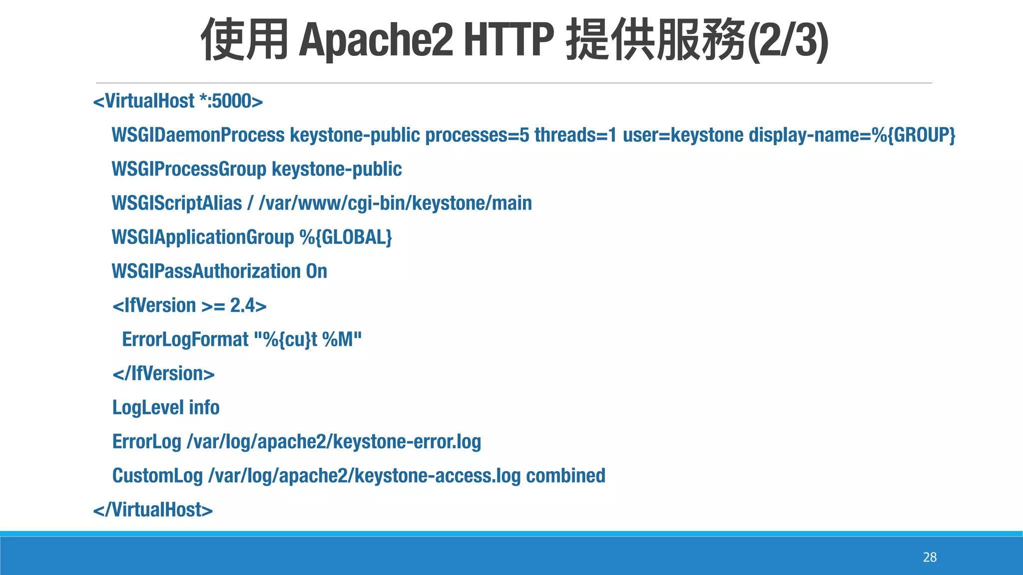 Apache2 HTTP (2/3)
28
<VirtualHost *:5000>
WSGIDaemonProcess keystone-public processes=5 threads=1 user=keystone display-name=%{GROUP}
WSGIProcessGroup keystone-public
WSGIScriptAlias / /var/www/cgi-bin/keystone/main
WSGIApplicationGroup %{GLOBAL}
WSGIPassAuthorization On
<IfVersion >= 2.4>
ErrorLogFormat "%{cu}t %M"
</IfVersion>
LogLevel info
ErrorLog /var/log/apache2/keystone-error.log
CustomLog /var/log/apache2/keystone-access.log combined
</VirtualHost>
 