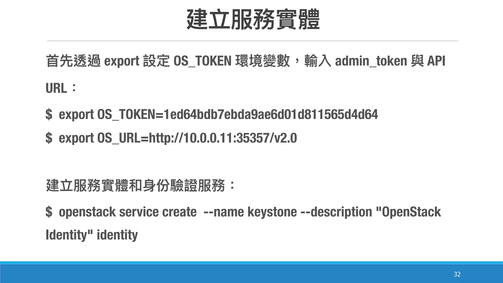 32
export OS_TOKEN admin_token API
URL
$ export OS_TOKEN=1ed64bdb7ebda9ae6d01d811565d4d64
$ export OS_URL=http://10.0.0.11:35357/v2.0
$ openstack service create --name keystone --description "OpenStack
Identity" identity
 
