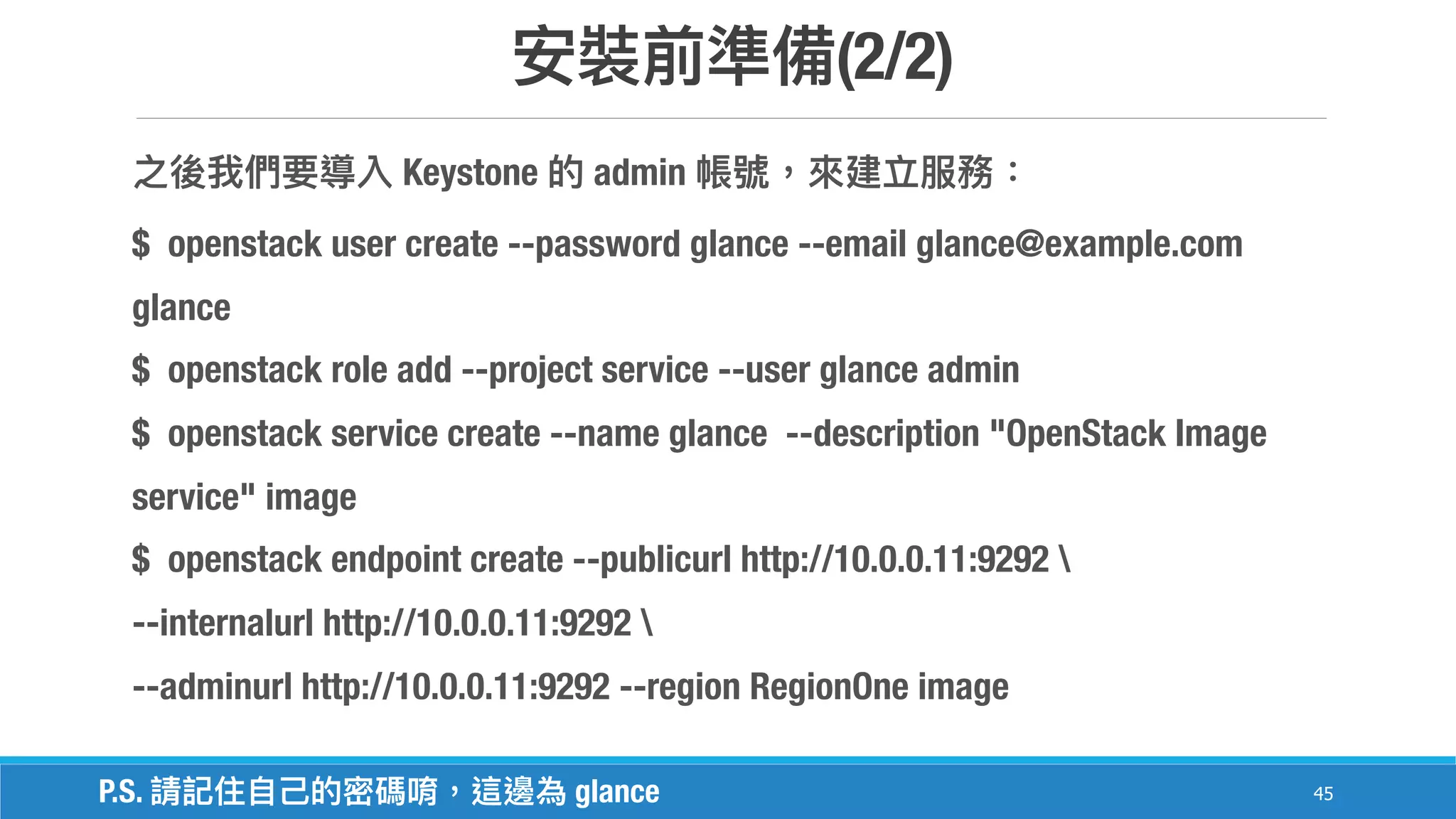 (2/2)
45
Keystone admin
$ openstack user create --password glance --email glance@example.com
glance
$ openstack role add --project service --user glance admin
$ openstack service create --name glance --description "OpenStack Image
service" image
$ openstack endpoint create --publicurl http://10.0.0.11:9292 
--internalurl http://10.0.0.11:9292 
--adminurl http://10.0.0.11:9292 --region RegionOne image
P.S. glance
 