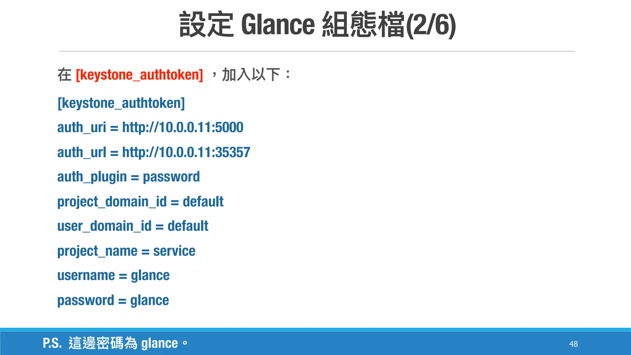 Glance (2/6)
48
[keystone_authtoken]
[keystone_authtoken]
auth_uri = http://10.0.0.11:5000
auth_url = http://10.0.0.11:35357
auth_plugin = password
project_domain_id = default
user_domain_id = default
project_name = service
username = glance
password = glance
P.S. glance
 