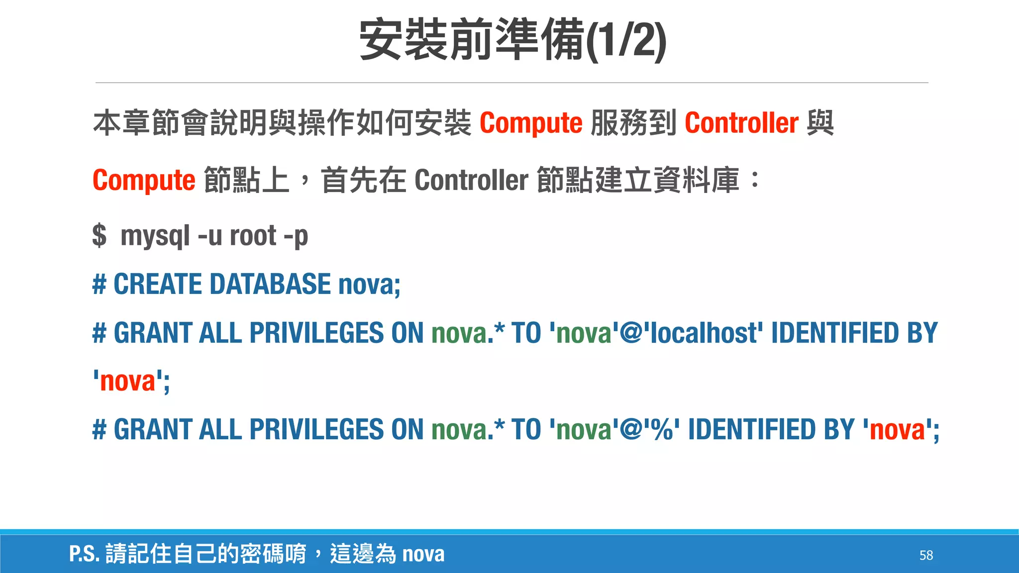 (1/2)
58
Compute Controller
Compute Controller
$ mysql -u root -p
# CREATE DATABASE nova;
# GRANT ALL PRIVILEGES ON nova.* TO 'nova'@'localhost' IDENTIFIED BY
'nova';
# GRANT ALL PRIVILEGES ON nova.* TO 'nova'@'%' IDENTIFIED BY 'nova';
P.S. nova
 