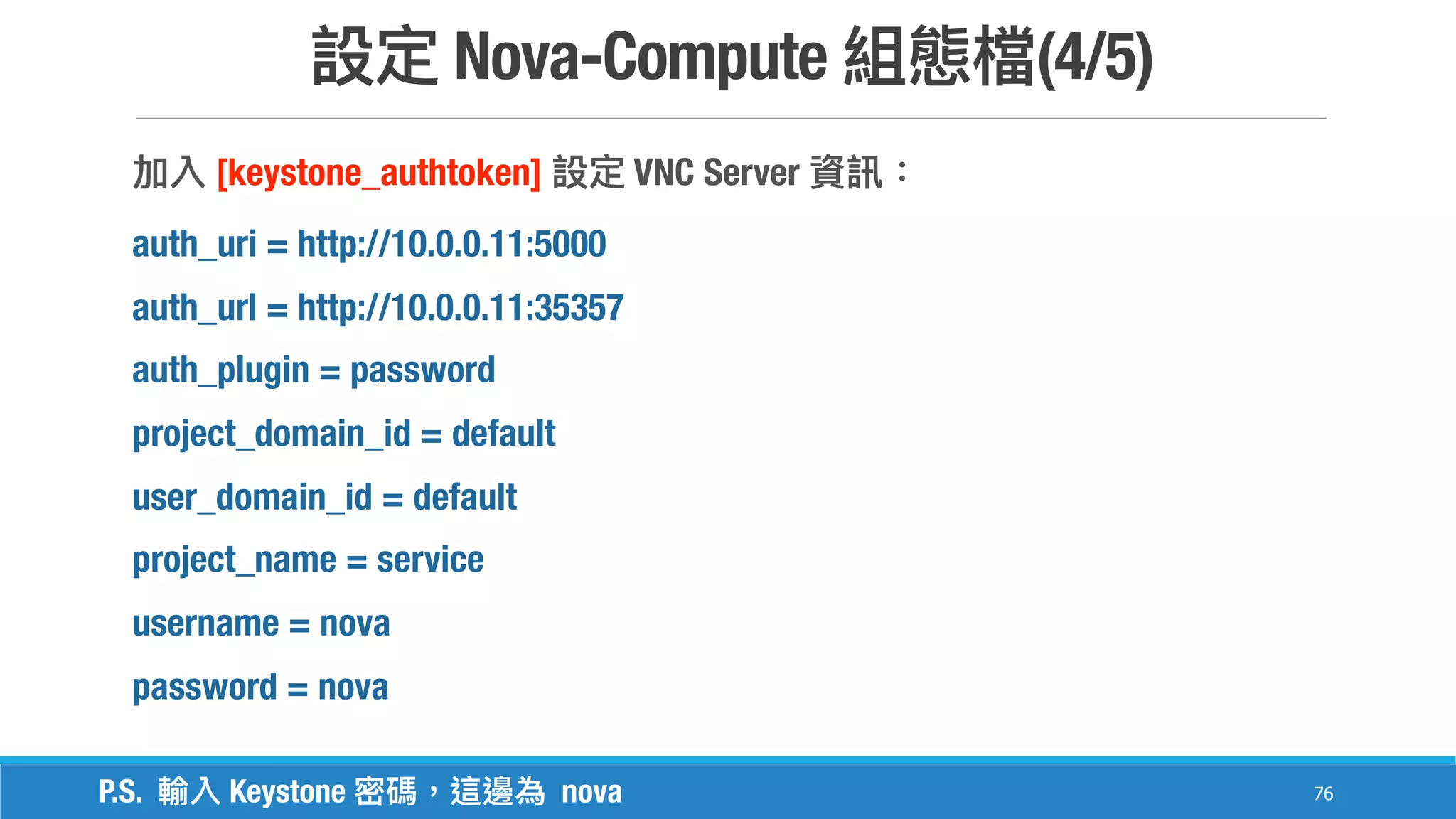 Nova-Compute (4/5)
76
[keystone_authtoken] VNC Server
auth_uri = http://10.0.0.11:5000
auth_url = http://10.0.0.11:35357
auth_plugin = password
project_domain_id = default
user_domain_id = default
project_name = service
username = nova
password = nova
P.S. Keystone nova
 