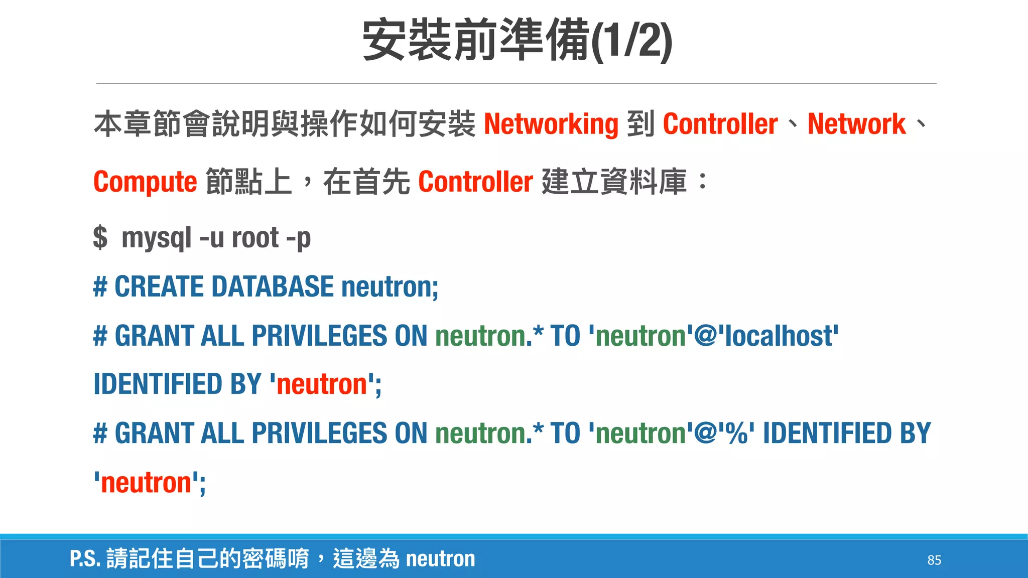 (1/2)
85
Networking Controller Network
Compute Controller
$ mysql -u root -p
# CREATE DATABASE neutron;
# GRANT ALL PRIVILEGES ON neutron.* TO 'neutron'@'localhost'
IDENTIFIED BY 'neutron';
# GRANT ALL PRIVILEGES ON neutron.* TO 'neutron'@'%' IDENTIFIED BY
'neutron';
P.S. neutron
 