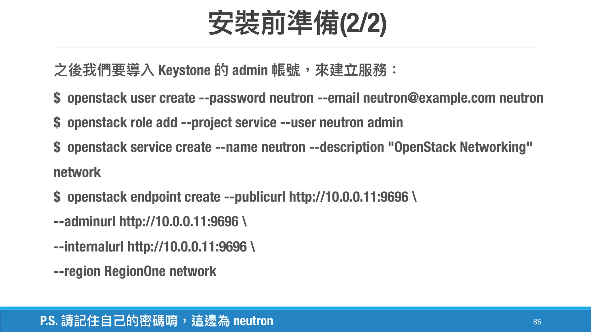 (2/2)
86
Keystone admin
$ openstack user create --password neutron --email neutron@example.com neutron
$ openstack role add --project service --user neutron admin
$ openstack service create --name neutron --description "OpenStack Networking"
network
$ openstack endpoint create --publicurl http://10.0.0.11:9696 
--adminurl http://10.0.0.11:9696 
--internalurl http://10.0.0.11:9696 
--region RegionOne network
P.S. neutron
 