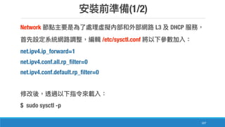 (1/2)
107
Network L3 DHCP
/etc/sysctl.conf
net.ipv4.ip_forward=1
net.ipv4.conf.all.rp_filter=0
net.ipv4.conf.default.rp_filter=0
$ sudo sysctl -p
 