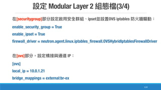 Modular Layer 2 (3/4)
114
[securitygroup] ipset OVS iptables
enable_security_group = True
enable_ipset = True
firewall_driver = neutron.agent.linux.iptables_firewall.OVSHybridIptablesFirewallDriver
[ovs] IP
[ovs]
local_ip = 10.0.1.21
bridge_mappings = external:br-ex
 
