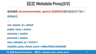 Metadata Proxy(2/2)
120
/etc/neutron/metadata_agent.ini [DEFAULT]
[DEFAULT]
…
user_domain_id = default
project_name = service
username = neutron
password = neutron
nova_metadata_ip = 10.0.0.11
metadata_proxy_shared_secret = d88ec459ab1e0bdaf5d8
P.S. Keystone neutron metadata_proxy_shared_secret
 
