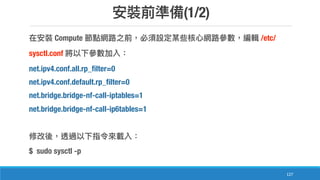 (1/2)
127
Compute /etc/
sysctl.conf
net.ipv4.conf.all.rp_filter=0
net.ipv4.conf.default.rp_filter=0
net.bridge.bridge-nf-call-iptables=1
net.bridge.bridge-nf-call-ip6tables=1
$ sudo sysctl -p
 