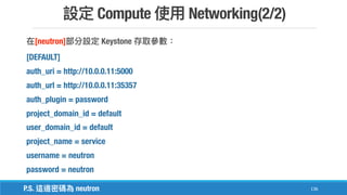 Compute Networking(2/2)
136
[neutron] Keystone
[DEFAULT]
auth_uri = http://10.0.0.11:5000
auth_url = http://10.0.0.11:35357
auth_plugin = password
project_domain_id = default
user_domain_id = default
project_name = service
username = neutron
password = neutron
P.S. neutron
 
