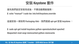 Keystone
23
$ echo "manual" | sudo tee /etc/init/keystone.override
Packaging-Deb apt-get keystone
$ sudo apt-get install keystone python-openstackclient apache2
libapache2-mod-wsgi memcached python-memcache
P.S. Kilo Keystone Eventlet WSGI Server
 