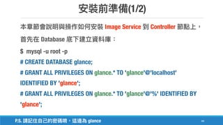 (1/2)
44
Image Service Controller
Database
$ mysql -u root -p
# CREATE DATABASE glance;
# GRANT ALL PRIVILEGES ON glance.* TO 'glance'@'localhost'
IDENTIFIED BY 'glance';
# GRANT ALL PRIVILEGES ON glance.* TO 'glance'@'%' IDENTIFIED BY
'glance';
P.S. glance
 