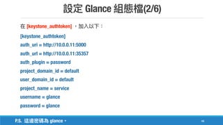Glance (2/6)
48
[keystone_authtoken]
[keystone_authtoken]
auth_uri = http://10.0.0.11:5000
auth_url = http://10.0.0.11:35357
auth_plugin = password
project_domain_id = default
user_domain_id = default
project_name = service
username = glance
password = glance
P.S. glance
 
