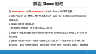 Glance
53
admin-openrc.sh demo-openrc.sh Glance API
$ echo "export OS_IMAGE_API_VERSION=2" | sudo tee -a admin-openrc.sh demo-
openrc.sh
$ source admin-openrc.sh
Glance
$ wget -P /tmp/images http://download.cirros-cloud.net/0.3.4/cirros-0.3.4-x86_64-
disk.img
$ glance image-create --name "cirros-0.3.4-x86_64" --file cirros-0.3.4-x86_64-
disk.img --disk-format qcow2 --container-format bare --visibility public --progress
 