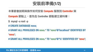 (1/2)
58
Compute Controller
Compute Controller
$ mysql -u root -p
# CREATE DATABASE nova;
# GRANT ALL PRIVILEGES ON nova.* TO 'nova'@'localhost' IDENTIFIED BY
'nova';
# GRANT ALL PRIVILEGES ON nova.* TO 'nova'@'%' IDENTIFIED BY 'nova';
P.S. nova
 