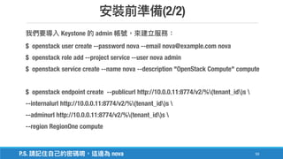 (2/2)
59
Keystone admin
$ openstack user create --password nova --email nova@example.com nova
$ openstack role add --project service --user nova admin
$ openstack service create --name nova --description "OpenStack Compute" compute
$ openstack endpoint create --publicurl http://10.0.0.11:8774/v2/%(tenant_id)s 
--internalurl http://10.0.0.11:8774/v2/%(tenant_id)s 
--adminurl http://10.0.0.11:8774/v2/%(tenant_id)s 
--region RegionOne compute
P.S. nova
 