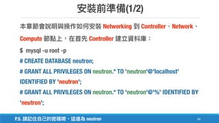 (1/2)
85
Networking Controller Network
Compute Controller
$ mysql -u root -p
# CREATE DATABASE neutron;
# GRANT ALL PRIVILEGES ON neutron.* TO 'neutron'@'localhost'
IDENTIFIED BY 'neutron';
# GRANT ALL PRIVILEGES ON neutron.* TO 'neutron'@'%' IDENTIFIED BY
'neutron';
P.S. neutron
 