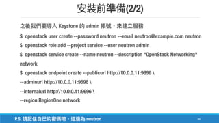 (2/2)
86
Keystone admin
$ openstack user create --password neutron --email neutron@example.com neutron
$ openstack role add --project service --user neutron admin
$ openstack service create --name neutron --description "OpenStack Networking"
network
$ openstack endpoint create --publicurl http://10.0.0.11:9696 
--adminurl http://10.0.0.11:9696 
--internalurl http://10.0.0.11:9696 
--region RegionOne network
P.S. neutron
 
