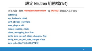 Neutron (1/4)
88
/etc/neutron/neutron.conf [DEFAULT]
[DEFAULT]
rpc_backend = rabbit
auth_strategy = keystone
core_plugin = ml2
service_plugins = router
allow_overlapping_ips = True
notify_nova_on_port_status_changes = True
notify_nova_on_port_data_changes = True
nova_url = http://10.0.0.11:8774/v2
 