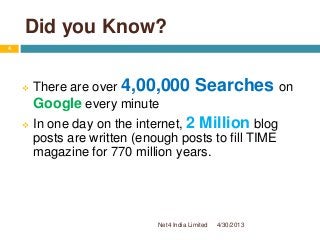 Did you Know?
 There are over 4,00,000 Searches on
Google every minute
 In one day on the internet, 2 Million blog
posts are written (enough posts to fill TIME
magazine for 770 million years.
4/30/2013
4
Net4 India Limited
 