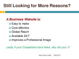 Still Looking for More Reasons?
A Business Website is:
 Easy to make
 Cost-effective
 Global Reach
 Available 24/7
 Improves a Professional Image
Lastly, If your Competitors have theirs, why not you! 
4/30/2013
6
Net4 India Limited
 
