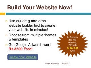 Build Your Website Now!
 Use our drag-and-drop
website builder tool to create
your website in minutes!
 Choose from multiple themes
& templates
 Get Google Adwords worth
Rs.3600 Free!
.IN Domain,
250 MB
Hosting,
2 Emails
@ Rs. 449
Only
Create Your Website
4/30/2013
7
Net4 India Limited
 