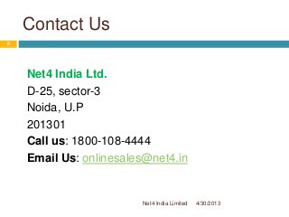 Contact Us
Net4 India Ltd.
D-25, sector-3
Noida, U.P
201301
Call us: 1800-108-4444
Email Us: onlinesales@net4.in
4/30/2013
8
Net4 India Limited
 