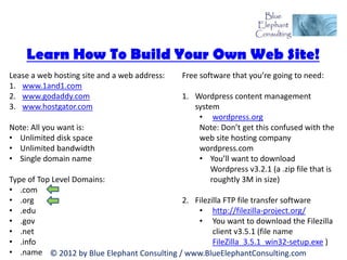 Learn How To Build Your Own Web Site!
Lease a web hosting site and a web address:   Free software that you’re going to need:
1. www.1and1.com
2. www.godaddy.com                            1. Wordpress content management
3. www.hostgator.com                             system
                                                  • wordpress.org
Note: All you want is:                            Note: Don’t get this confused with the
• Unlimited disk space                            web site hosting company
• Unlimited bandwidth                             wordpress.com
• Single domain name                              • You’ll want to download
                                                     Wordpress v3.2.1 (a .zip file that is
Type of Top Level Domains:                           roughtly 3M in size)
• .com
• .org                                      2. Filezilla FTP file transfer software
• .edu                                          • http://filezilla-project.org/
• .gov                                          • You want to download the Filezilla
• .net                                               client v3.5.1 (file name
• .info                                              FileZilla_3.5.1_win32-setup.exe )
• .name © 2012 by Blue Elephant Consulting / www.BlueElephantConsulting.com
 