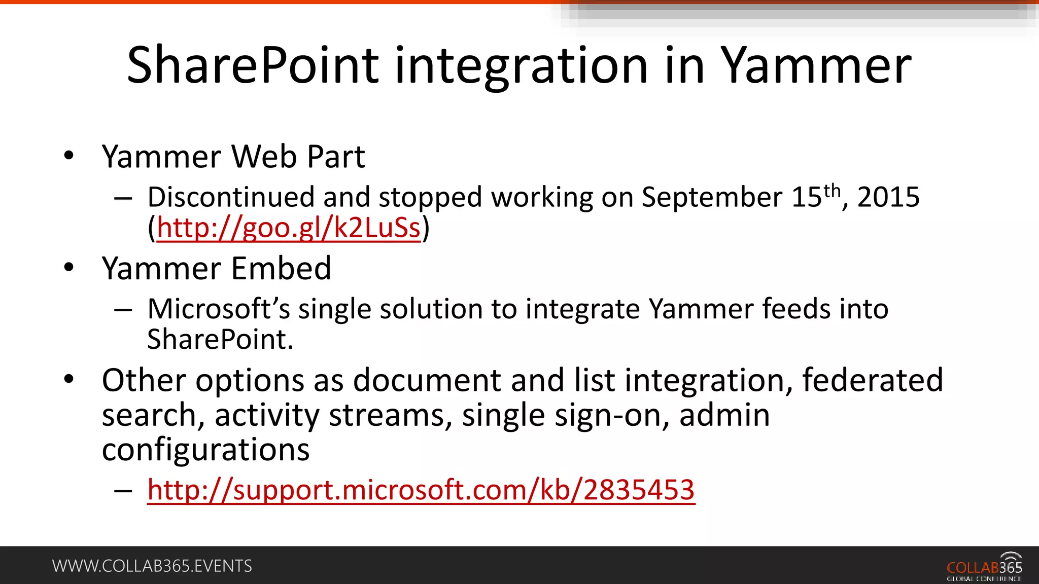 WWW.COLLAB365.EVENTS
SharePoint integration in Yammer
• Yammer Web Part
– Discontinued and stopped working on September 15th, 2015
(http://goo.gl/k2LuSs)
• Yammer Embed
– Microsoft’s single solution to integrate Yammer feeds into
SharePoint.
• Other options as document and list integration, federated
search, activity streams, single sign-on, admin
configurations
– http://support.microsoft.com/kb/2835453
 