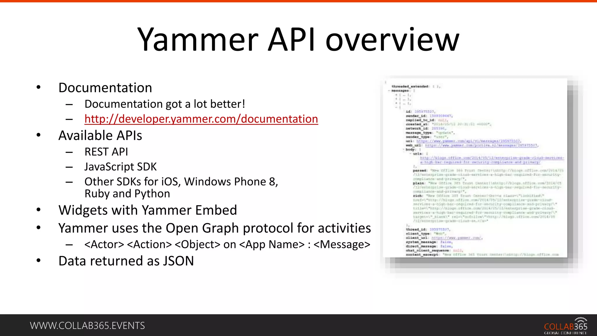 WWW.COLLAB365.EVENTS
Yammer API overview
• Documentation
– Documentation got a lot better!
– http://developer.yammer.com/documentation
• Available APIs
– REST API
– JavaScript SDK
– Other SDKs for iOS, Windows Phone 8,
Ruby and Python
• Widgets with Yammer Embed
• Yammer uses the Open Graph protocol for activities
– <Actor> <Action> <Object> on <App Name> : <Message>
• Data returned as JSON
 